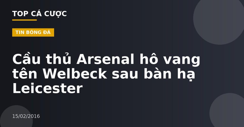 Cầu thủ Arsenal hô vang tên Welbeck sau bàn hạ Leicester