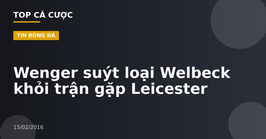 Wenger suýt loại Welbeck khỏi trận gặp Leicester